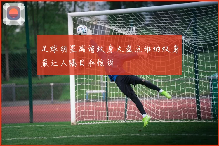 足球明星离谱纹身大盘点谁的纹身最让人瞩目和惊讶