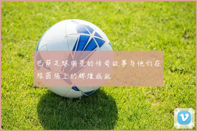 巴萨足球明星的传奇故事与他们在绿茵场上的辉煌成就