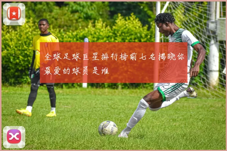 全球足球巨星排行榜前七名揭晓你最爱的球员是谁