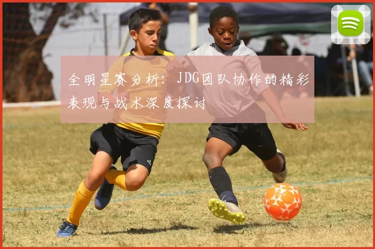 全明星赛分析：JDG团队协作的精彩表现与战术深度探讨