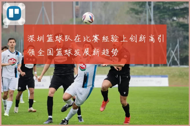 深圳篮球队在比赛经验上创新高引领全国篮球发展新趋势