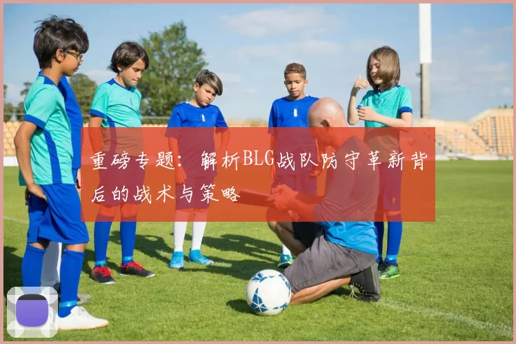 重磅专题：解析BLG战队防守革新背后的战术与策略