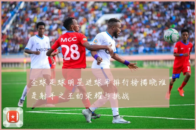 全球足球明星进球率排行榜揭晓谁是射手之王的荣耀与挑战