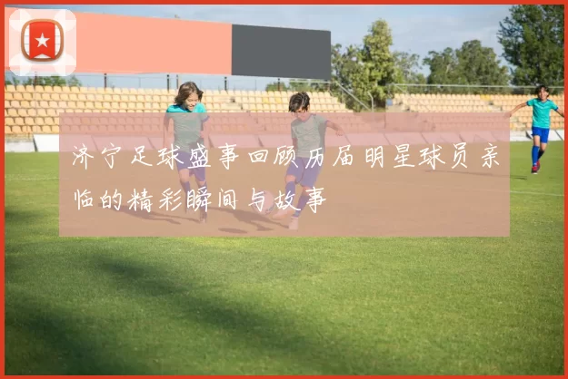 济宁足球盛事回顾历届明星球员亲临的精彩瞬间与故事