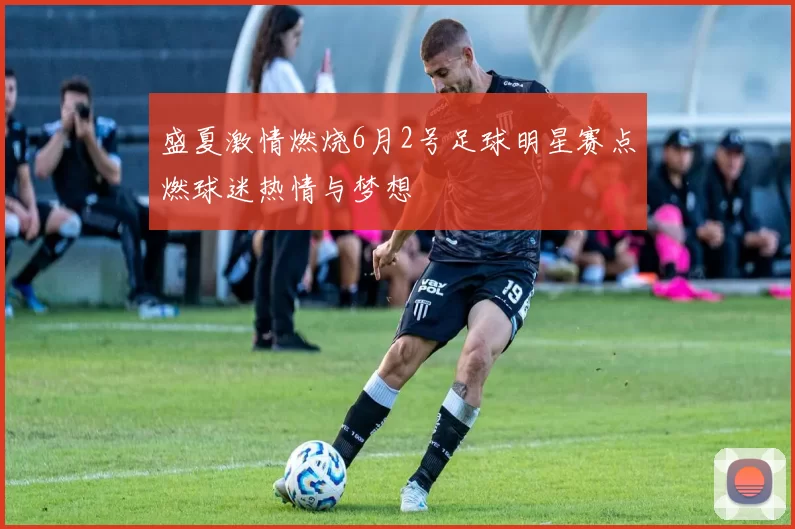盛夏激情燃烧6月2号足球明星赛点燃球迷热情与梦想