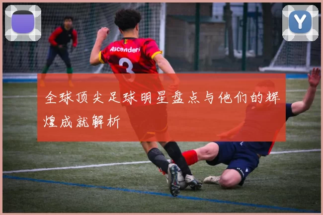全球顶尖足球明星盘点与他们的辉煌成就解析