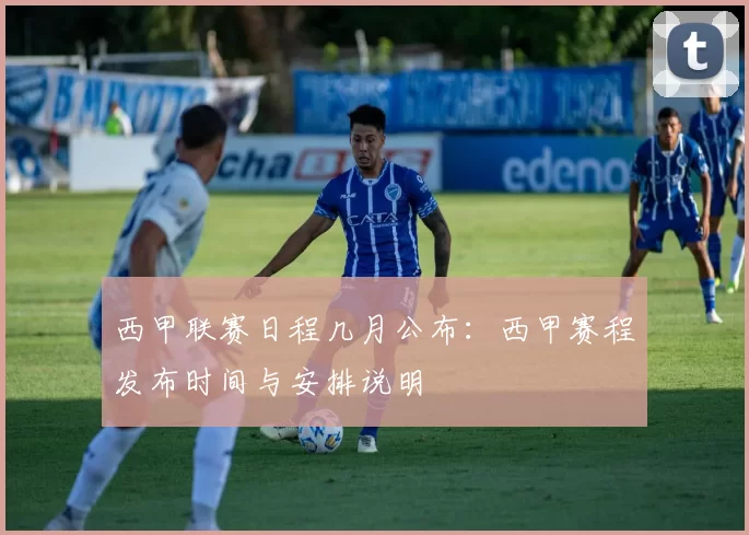 西甲联赛日程几月公布：西甲赛程发布时间与安排说明