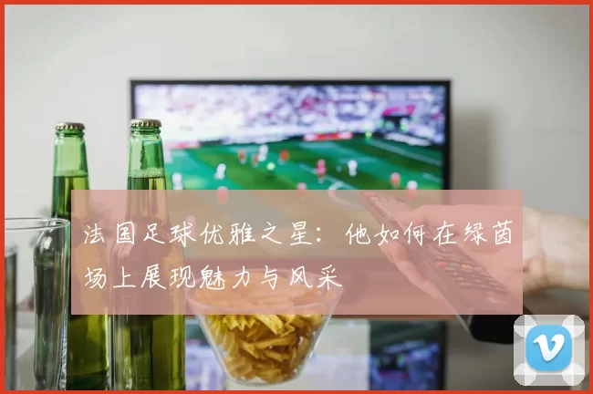 法国足球优雅之星：他如何在绿茵场上展现魅力与风采