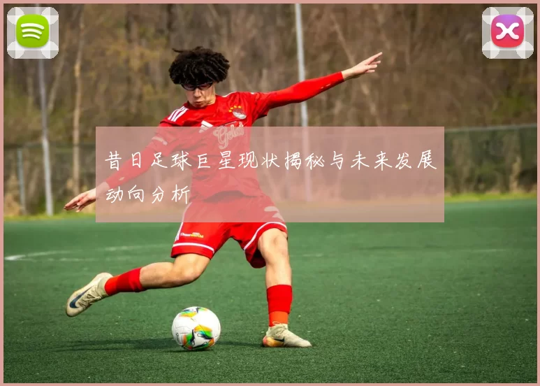 昔日足球巨星现状揭秘与未来发展动向分析