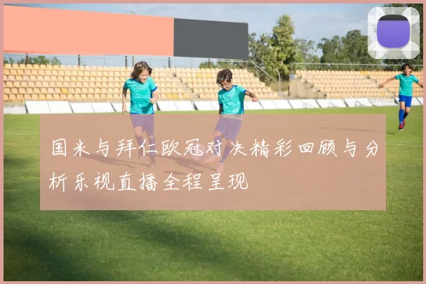 国米与拜仁欧冠对决精彩回顾与分析乐视直播全程呈现