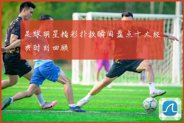 足球明星精彩扑救瞬间盘点十大经典时刻回顾