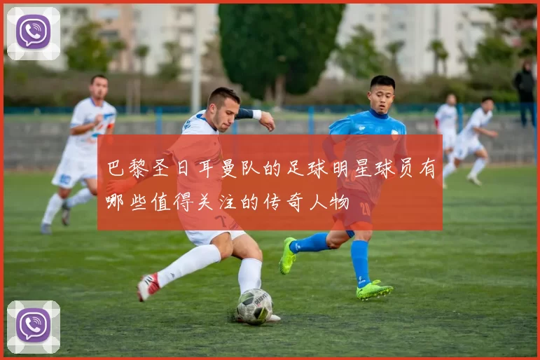 巴黎圣日耳曼队的足球明星球员有哪些值得关注的传奇人物