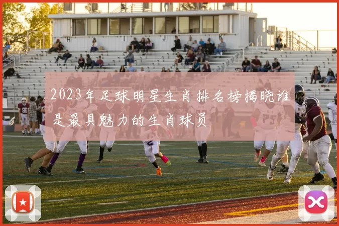 2023年足球明星生肖排名榜揭晓谁是最具魅力的生肖球员