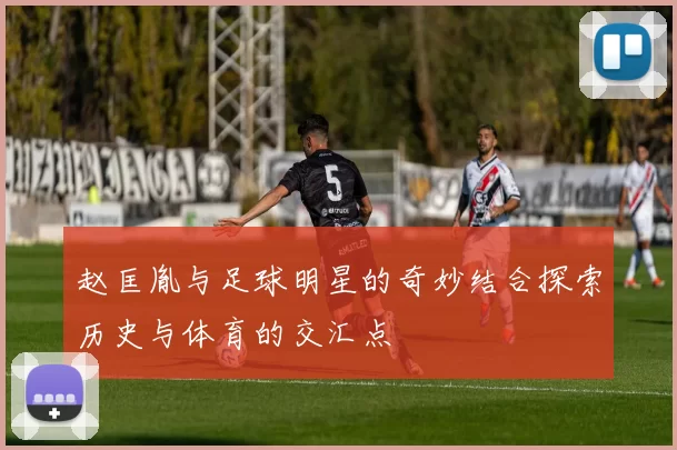赵匡胤与足球明星的奇妙结合探索历史与体育的交汇点