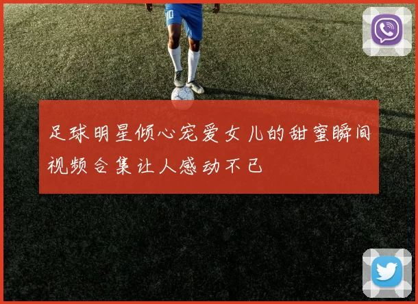 足球明星倾心宠爱女儿的甜蜜瞬间视频合集让人感动不已