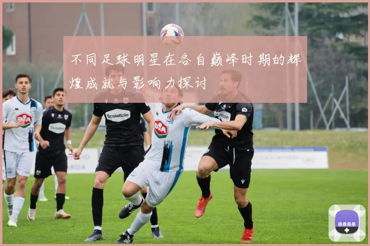 不同足球明星在各自巅峰时期的辉煌成就与影响力探讨