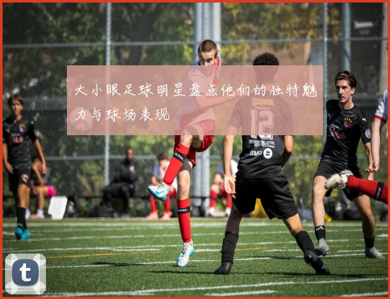 大小眼足球明星盘点他们的独特魅力与球场表现