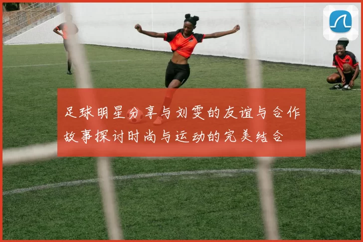 足球明星分享与刘雯的友谊与合作故事探讨时尚与运动的完美结合