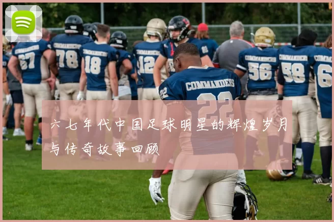 六七年代中国足球明星的辉煌岁月与传奇故事回顾