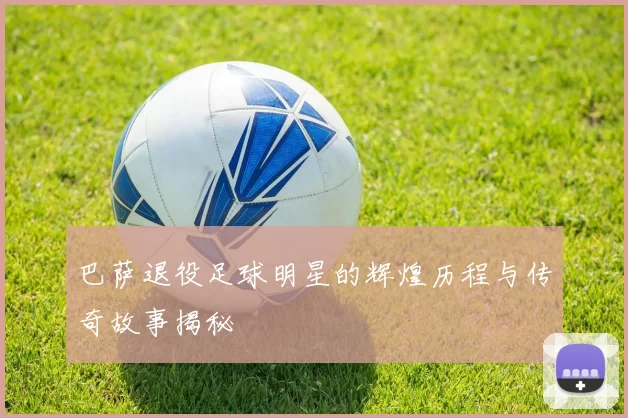 巴萨退役足球明星的辉煌历程与传奇故事揭秘