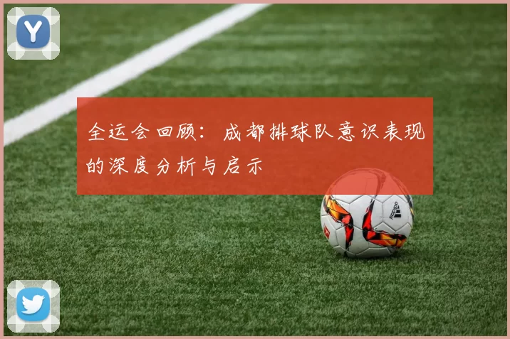 全运会回顾：成都排球队意识表现的深度分析与启示