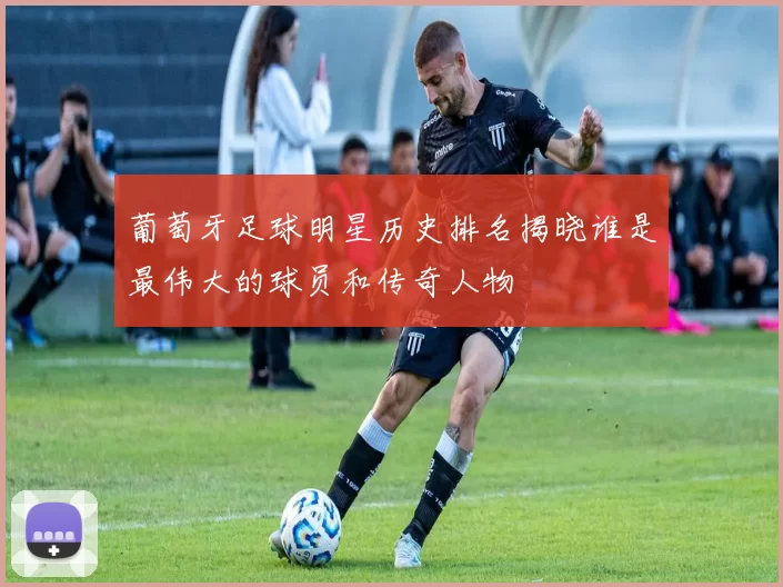 葡萄牙足球明星历史排名揭晓谁是最伟大的球员和传奇人物