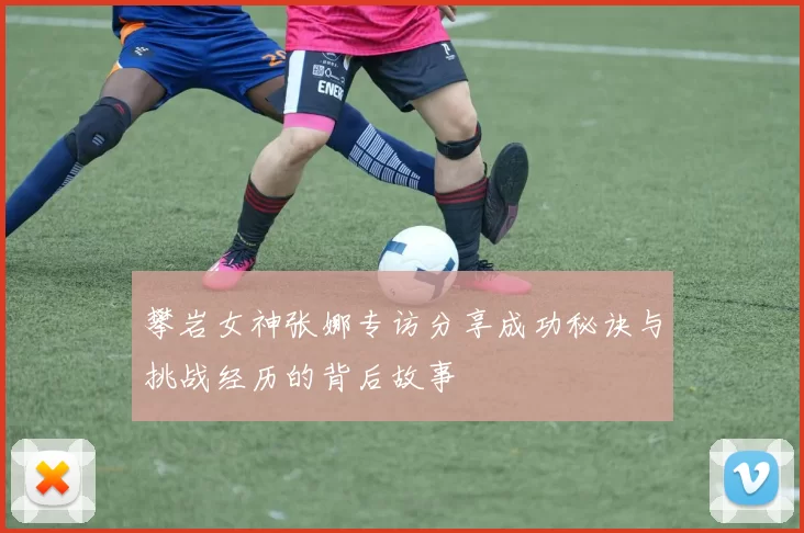 攀岩女神张娜专访分享成功秘诀与挑战经历的背后故事
