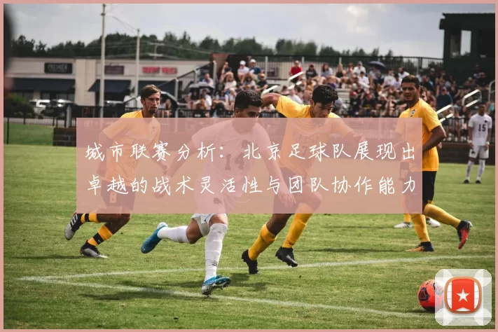 城市联赛分析：北京足球队展现出卓越的战术灵活性与团队协作能力
