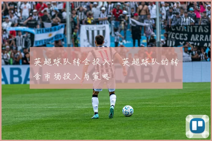 英超球队转会投入：英超球队的转会市场投入与策略