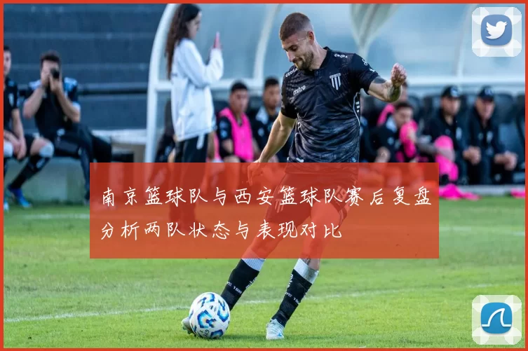 南京篮球队与西安篮球队赛后复盘分析两队状态与表现对比