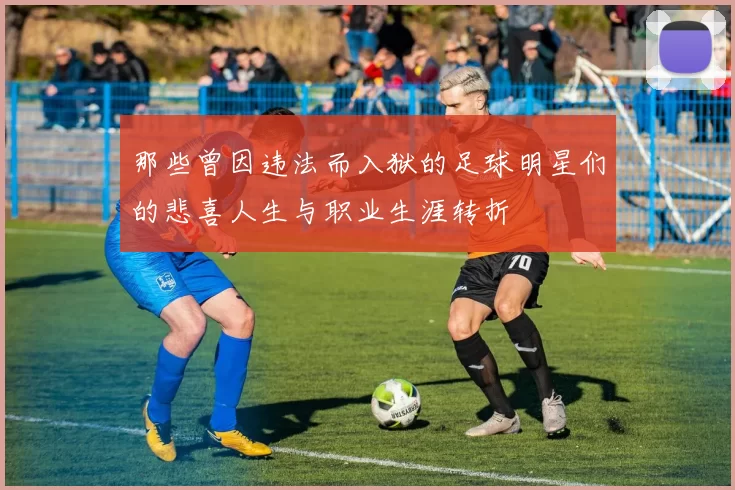 那些曾因违法而入狱的足球明星们的悲喜人生与职业生涯转折