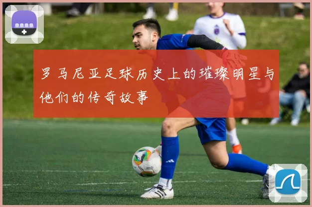 罗马尼亚足球历史上的璀璨明星与他们的传奇故事