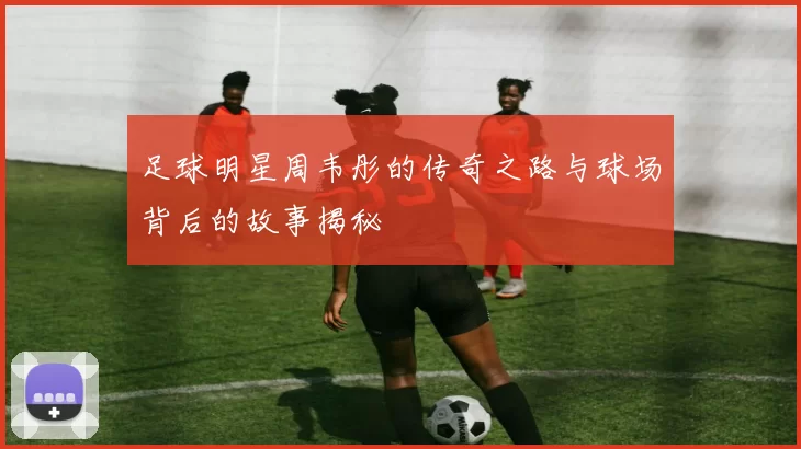 足球明星周韦彤的传奇之路与球场背后的故事揭秘