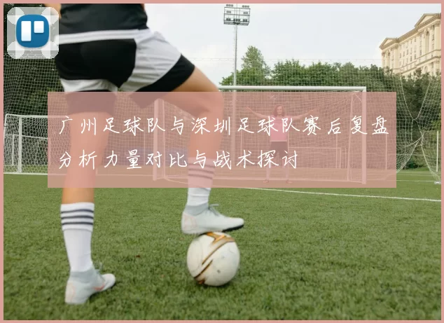 广州足球队与深圳足球队赛后复盘分析力量对比与战术探讨