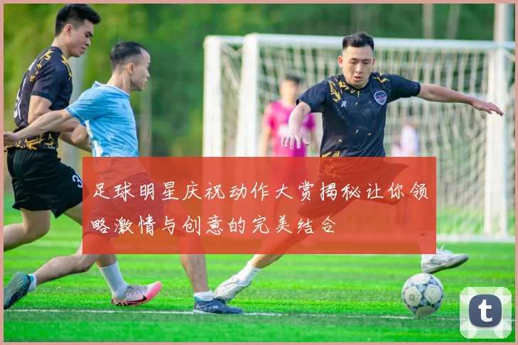 足球明星庆祝动作大赏揭秘让你领略激情与创意的完美结合