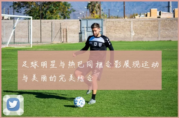 足球明星与热巴同框合影展现运动与美丽的完美结合