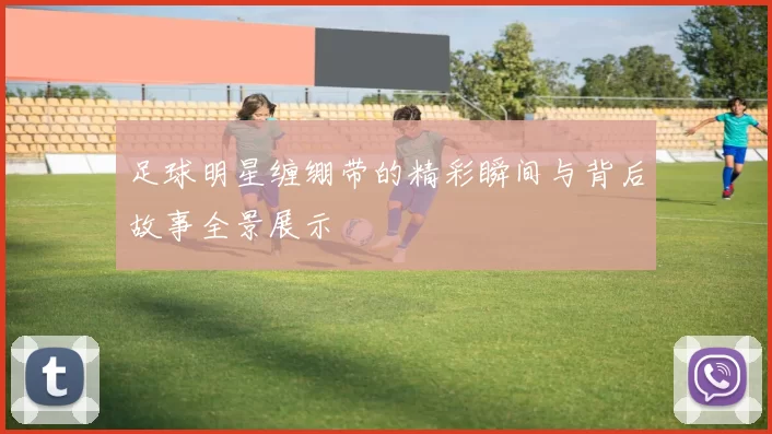 足球明星缠绷带的精彩瞬间与背后故事全景展示