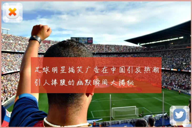 足球明星搞笑广告在中国引发热潮引人捧腹的幽默瞬间大揭秘