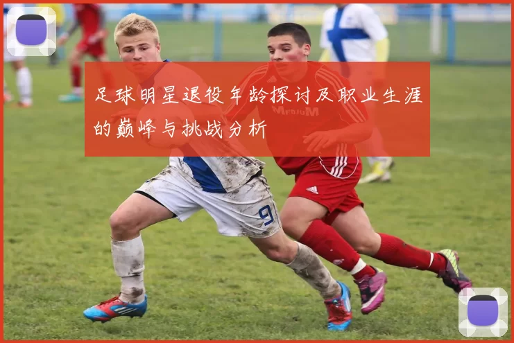 足球明星退役年龄探讨及职业生涯的巅峰与挑战分析